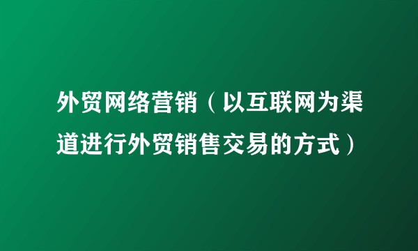 外贸网络营销（以互联网为渠道进行外贸销售交易的方式）