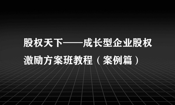 股权天下——成长型企业股权激励方案班教程（案例篇）