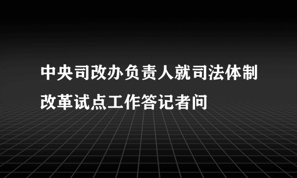 中央司改办负责人就司法体制改革试点工作答记者问