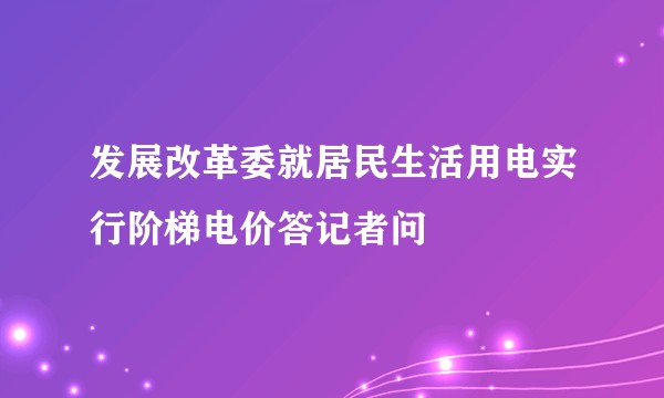 发展改革委就居民生活用电实行阶梯电价答记者问