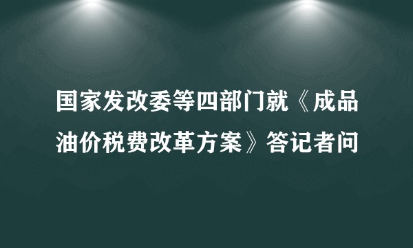 国家发改委等四部门就《成品油价税费改革方案》答记者问