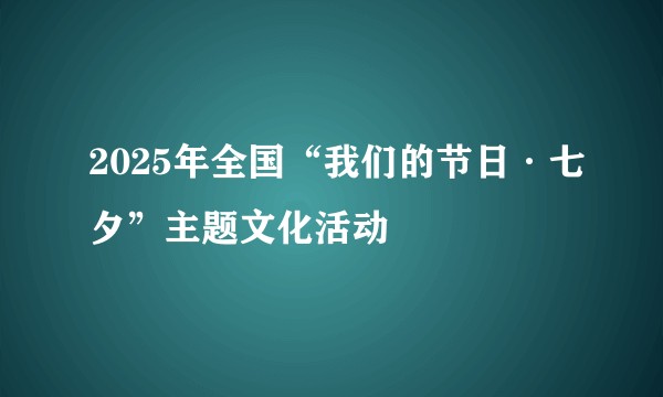 2025年全国“我们的节日·七夕”主题文化活动