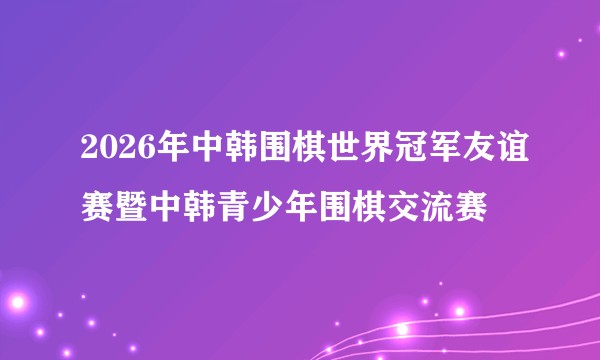 2026年中韩围棋世界冠军友谊赛暨中韩青少年围棋交流赛