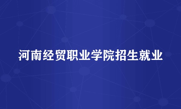 河南经贸职业学院招生就业