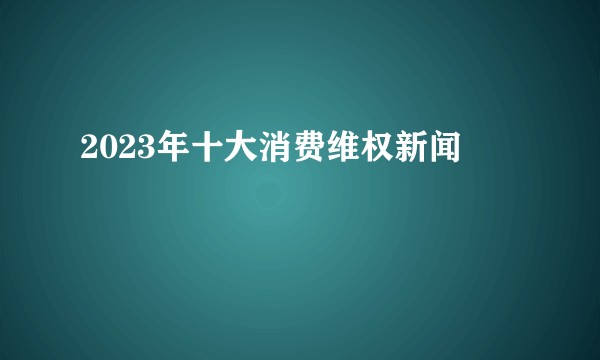 2023年十大消费维权新闻