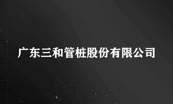 广东三和管桩股份有限公司