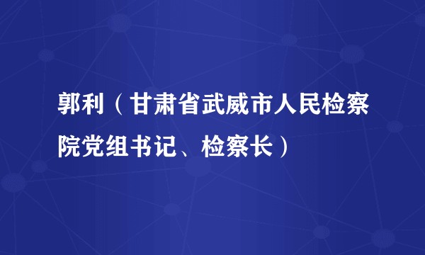 郭利（甘肃省武威市人民检察院党组书记、检察长）