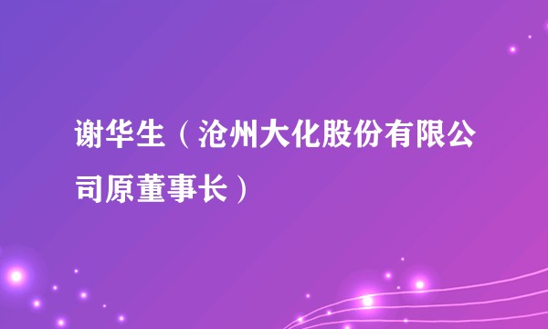 谢华生（沧州大化股份有限公司原董事长）