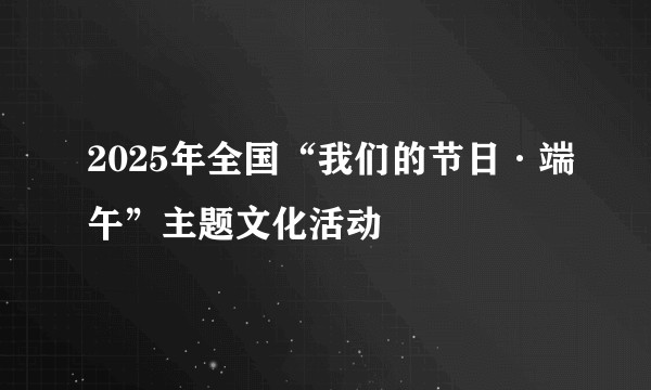 2025年全国“我们的节日·端午”主题文化活动