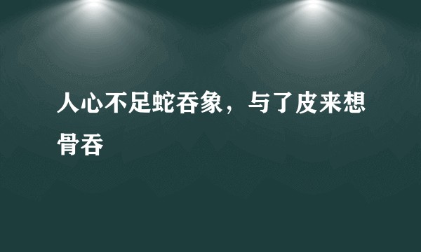 人心不足蛇吞象，与了皮来想骨吞