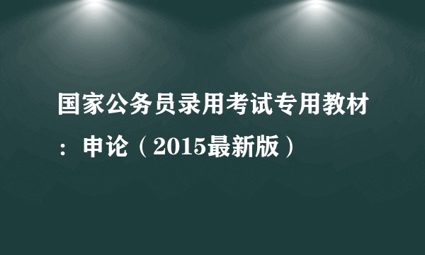 国家公务员录用考试专用教材：申论（2015最新版）