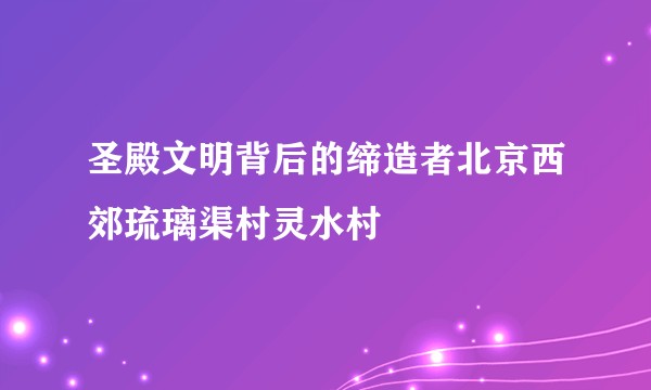 圣殿文明背后的缔造者北京西郊琉璃渠村灵水村