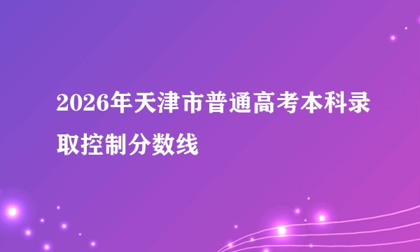 2026年天津市普通高考本科录取控制分数线