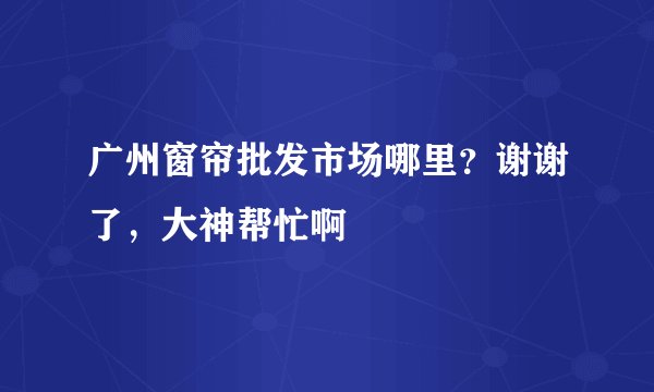 广州窗帘批发市场哪里？谢谢了，大神帮忙啊