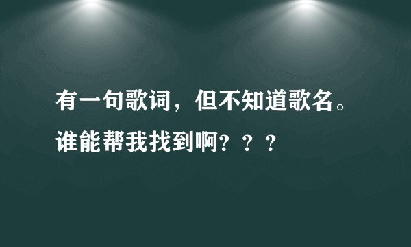 有一句歌词，但不知道歌名。谁能帮我找到啊？？？