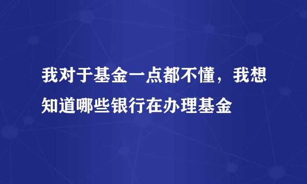 我对于基金一点都不懂，我想知道哪些银行在办理基金