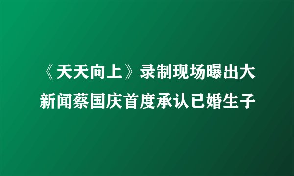 《天天向上》录制现场曝出大新闻蔡国庆首度承认已婚生子