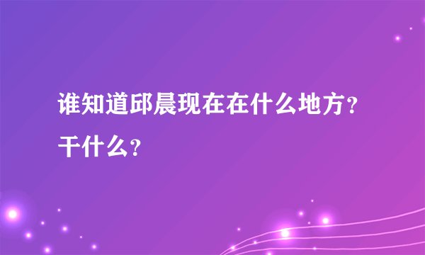 谁知道邱晨现在在什么地方？干什么？