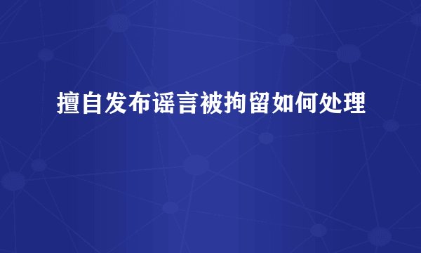 擅自发布谣言被拘留如何处理