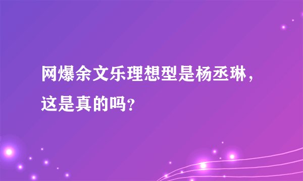 网爆余文乐理想型是杨丞琳，这是真的吗？