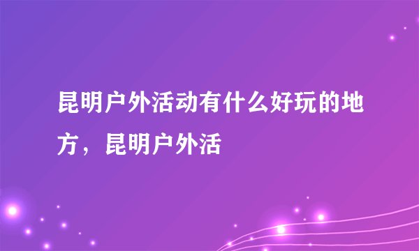 昆明户外活动有什么好玩的地方，昆明户外活