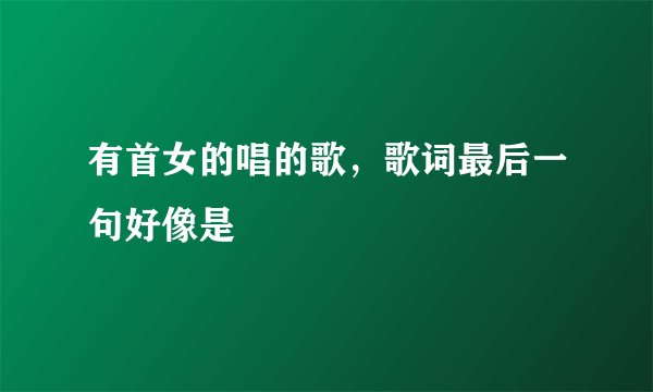 有首女的唱的歌，歌词最后一句好像是