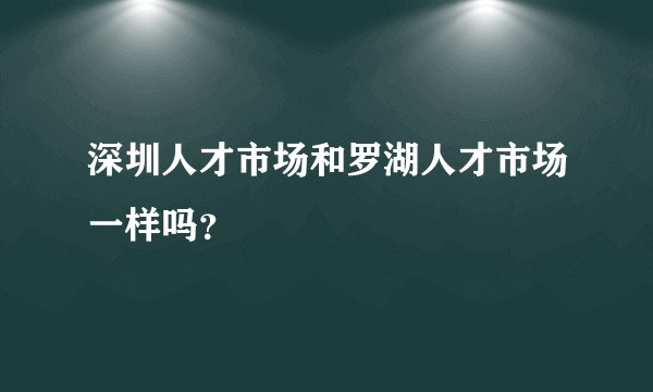 深圳人才市场和罗湖人才市场一样吗？
