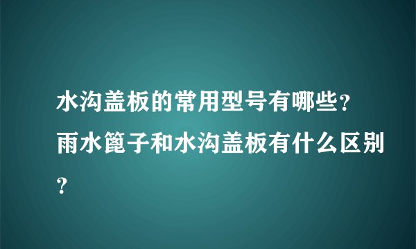 水沟盖板的常用型号有哪些?雨水篦子和水沟盖板有什么区别?
