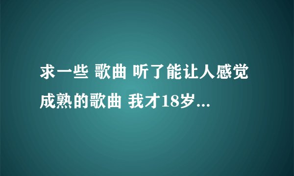 求一些 歌曲 听了能让人感觉成熟的歌曲 我才18岁！！ 谢谢了 、、、、