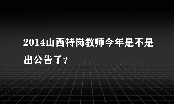 2014山西特岗教师今年是不是出公告了？