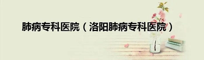 肺病专科医院(洛阳肺病专科医院)