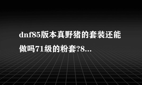 dnf85版本真野猪的套装还能做吗71级的粉套?85版本还牛吗？