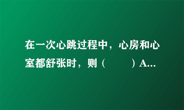 在一次心跳过程中，心房和心室都舒张时，则（　　）A.房室瓣打开，动脉瓣关闭B.房室瓣关闭，动脉瓣关闭C.房室瓣关闭，动脉瓣打开D.房室瓣打开，动脉瓣打开