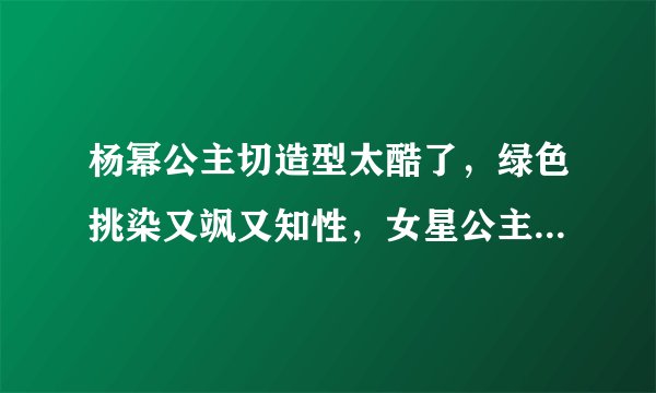 杨幂公主切造型太酷了，绿色挑染又飒又知性，女星公主切造型大盘点