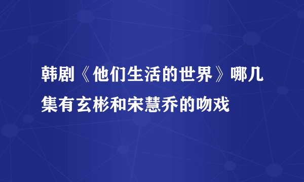 韩剧《他们生活的世界》哪几集有玄彬和宋慧乔的吻戏