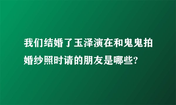 我们结婚了玉泽演在和鬼鬼拍婚纱照时请的朋友是哪些?