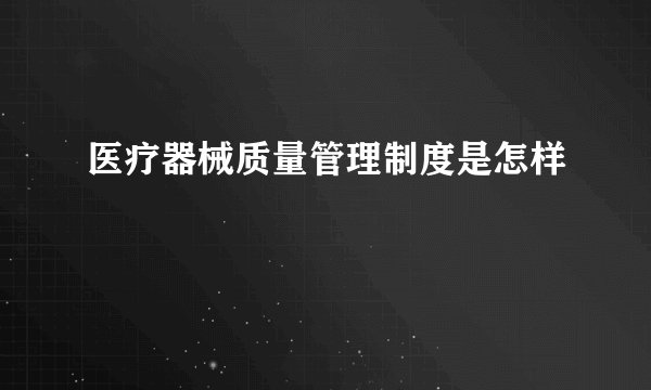 医疗器械质量管理制度是怎样