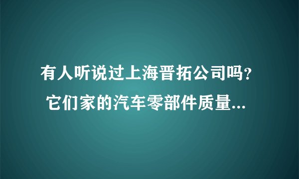有人听说过上海晋拓公司吗？ 它们家的汽车零部件质量很好是真的吗？