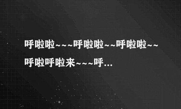 呼啦啦~~~呼啦啦~~呼啦啦~~呼啦呼啦来~~~呼啦呼啦呼啦呼啦呼啦来  歌名是什么啊
