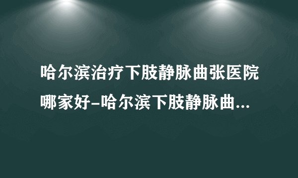 哈尔滨治疗下肢静脉曲张医院哪家好-哈尔滨下肢静脉曲张的原因