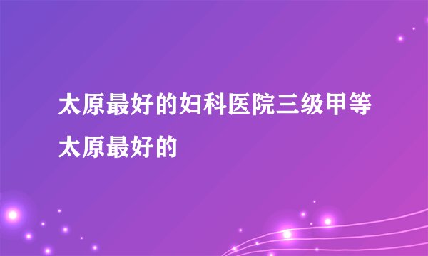 太原最好的妇科医院三级甲等太原最好的