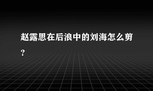 赵露思在后浪中的刘海怎么剪？