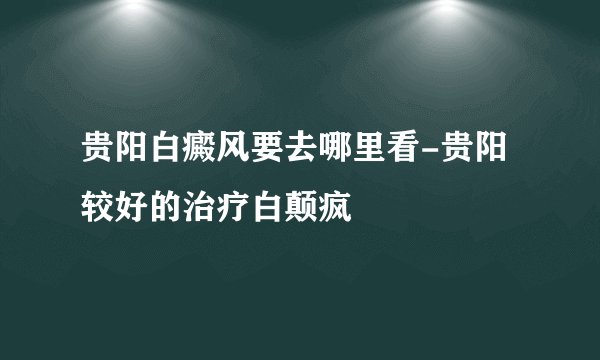 贵阳白癜风要去哪里看-贵阳较好的治疗白颠疯
