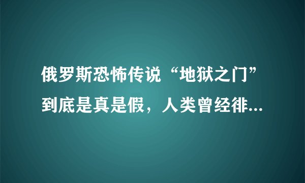 俄罗斯恐怖传说“地狱之门”到底是真是假，人类曾经徘徊在毁灭边缘？