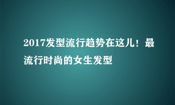 2017发型流行趋势在这儿！最流行时尚的女生发型