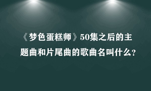 《梦色蛋糕师》50集之后的主题曲和片尾曲的歌曲名叫什么？