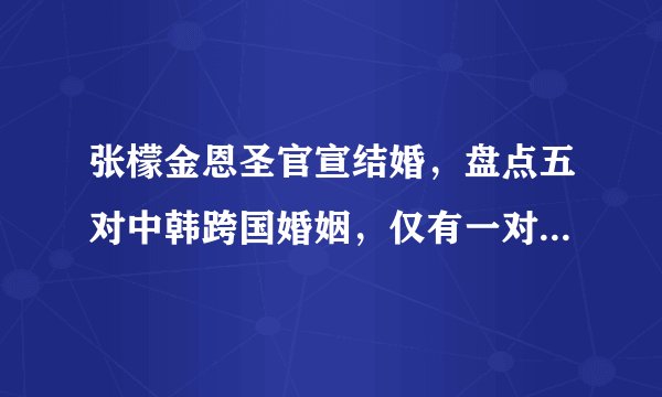 张檬金恩圣官宣结婚，盘点五对中韩跨国婚姻，仅有一对恩爱如初