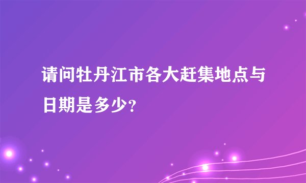 请问牡丹江市各大赶集地点与日期是多少？