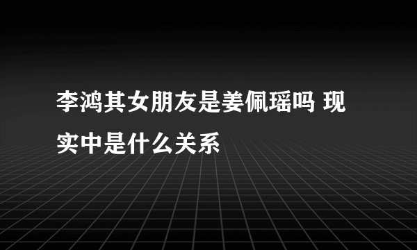 李鸿其女朋友是姜佩瑶吗 现实中是什么关系