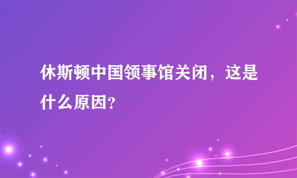 休斯顿中国领事馆关闭,这是什么原因?